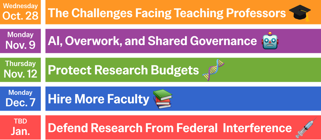 Wednesday, October 28th: The Challenges Facing Teaching Professors.
Monday, November 9th: AI, Overwork, and Shared Governance
Thursday, November 12th: Protect Research Budgets
Monday, December 7th: Hire More Faculty
TBD, January: Defend Research From Federal Interference